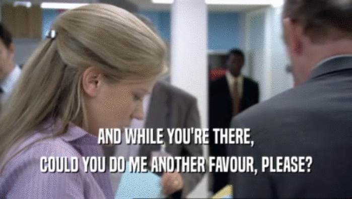 AND WHILE YOU'RE THERE, COULD YOU DO ME ANOTHER FAVOUR, PLEASE? 