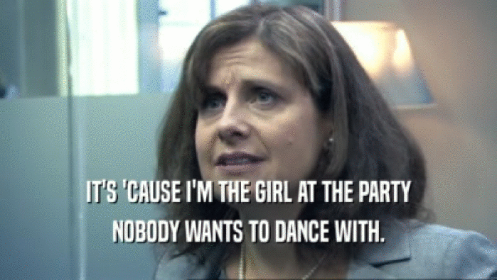 IT'S 'CAUSE I'M THE GIRL AT THE PARTY NOBODY WANTS TO DANCE WITH. 