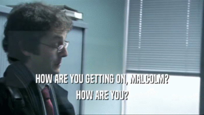 HOW ARE YOU GETTING ON, MALCOLM?
 HOW ARE YOU?
 
