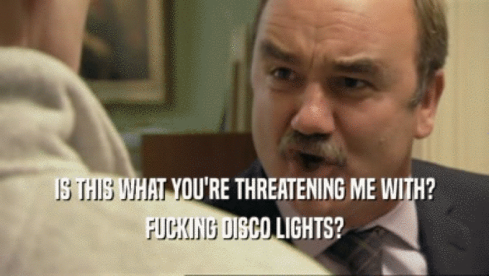 IS THIS WHAT YOU'RE THREATENING ME WITH? FUCKING DISCO LIGHTS? 