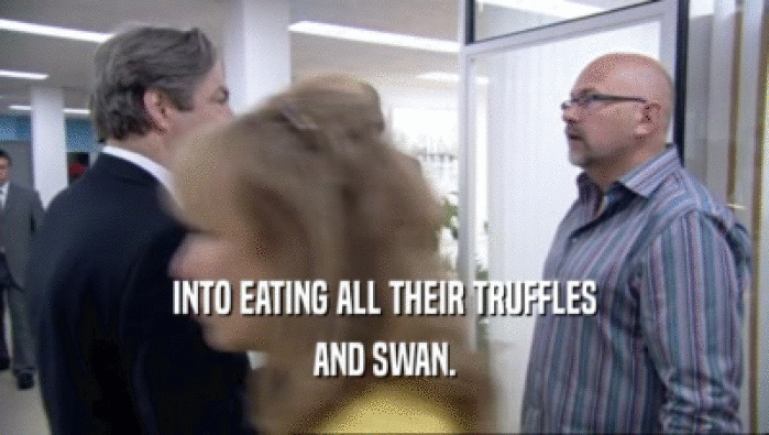 INTO EATING ALL THEIR TRUFFLES
 AND SWAN.
 