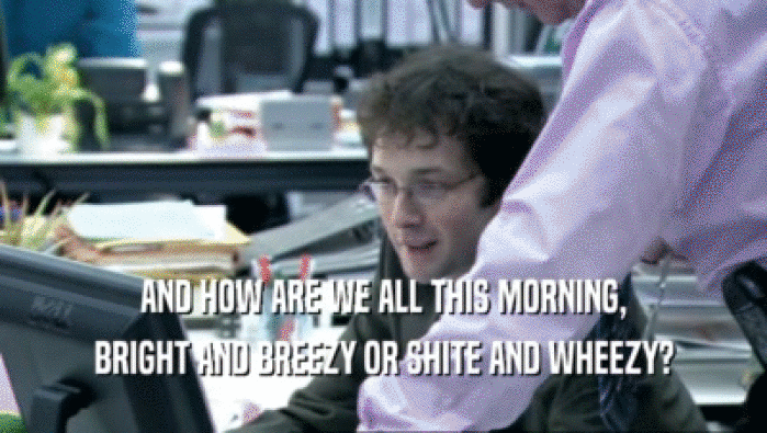 AND HOW ARE WE ALL THIS MORNING,
 BRIGHT AND BREEZY OR SHITE AND WHEEZY?
 