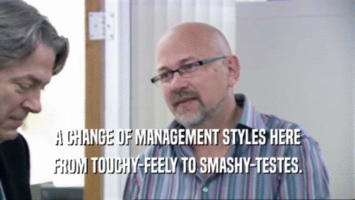 A CHANGE OF MANAGEMENT STYLES HERE FROM TOUCHY-FEELY TO SMASHY-TESTES. 