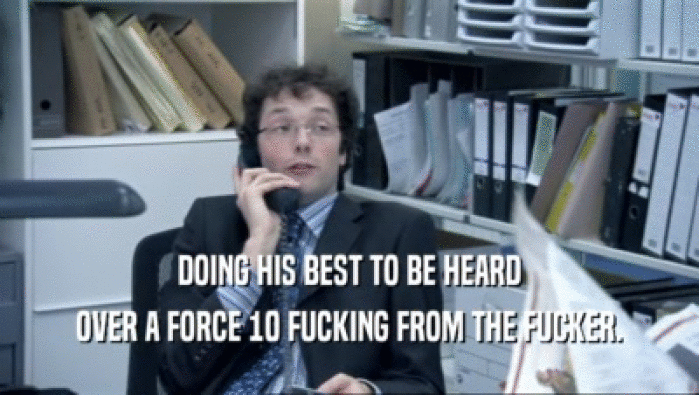 DOING HIS BEST TO BE HEARD OVER A FORCE 10 FUCKING FROM THE FUCKER. 