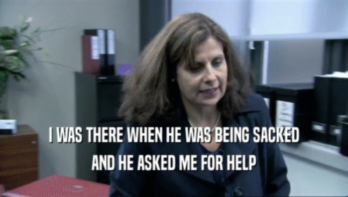 I WAS THERE WHEN HE WAS BEING SACKED AND HE ASKED ME FOR HELP 