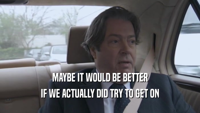 MAYBE IT WOULD BE BETTER IF WE ACTUALLY DID TRY TO GET ON 