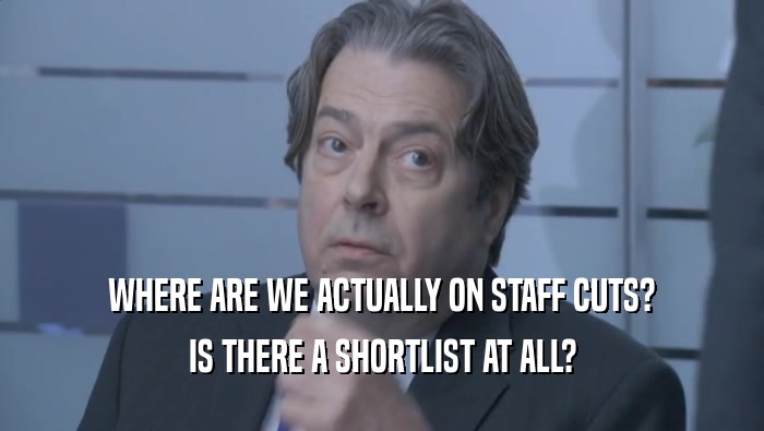 WHERE ARE WE ACTUALLY ON STAFF CUTS? IS THERE A SHORTLIST AT ALL? 