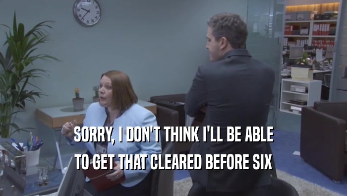 SORRY, I DON'T THINK I'LL BE ABLE TO GET THAT CLEARED BEFORE SIX 