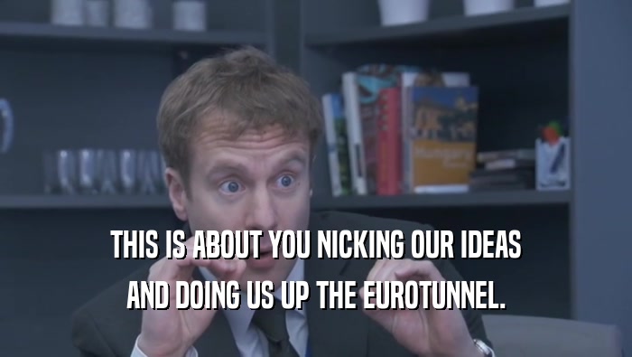THIS IS ABOUT YOU NICKING OUR IDEAS AND DOING US UP THE EUROTUNNEL. 