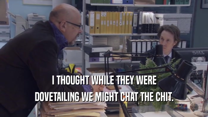 I THOUGHT WHILE THEY WERE DOVETAILING WE MIGHT CHAT THE CHIT. 