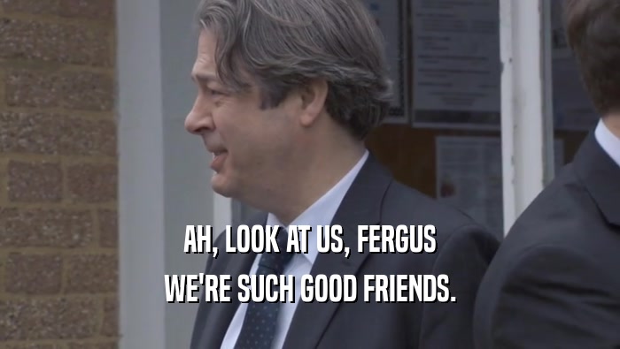 AH, LOOK AT US, FERGUS WE'RE SUCH GOOD FRIENDS. 