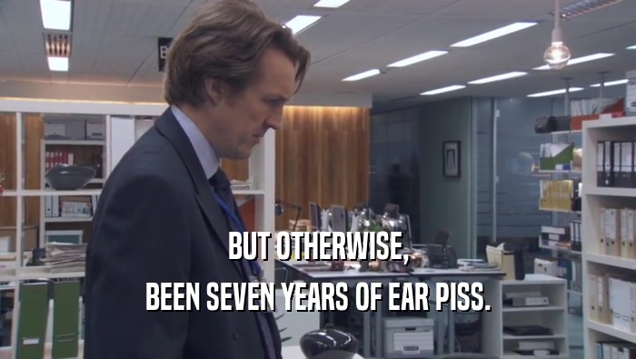 BUT OTHERWISE, BEEN SEVEN YEARS OF EAR PISS. 