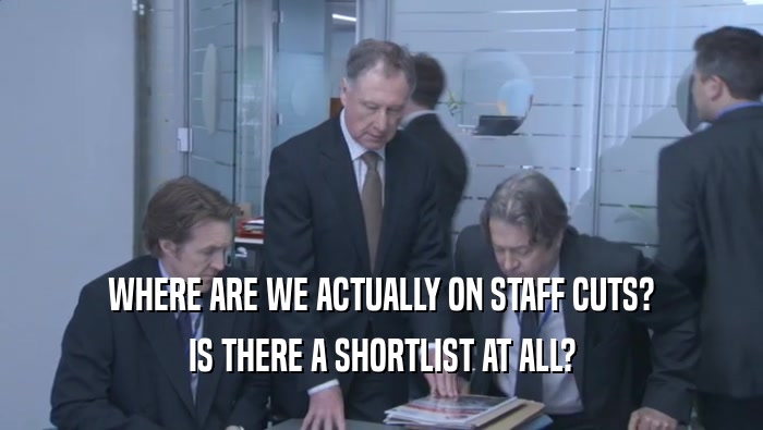 WHERE ARE WE ACTUALLY ON STAFF CUTS? IS THERE A SHORTLIST AT ALL? 