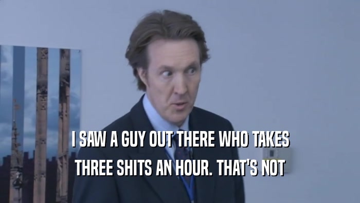I SAW A GUY OUT THERE WHO TAKES THREE SHITS AN HOUR. THAT'S NOT THREE SHITS AN HOUR. THAT'S NOT