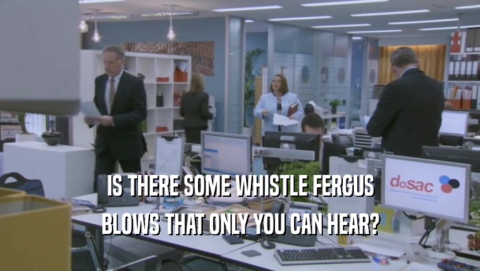 IS THERE SOME WHISTLE FERGUS BLOWS THAT ONLY YOU CAN HEAR? 
