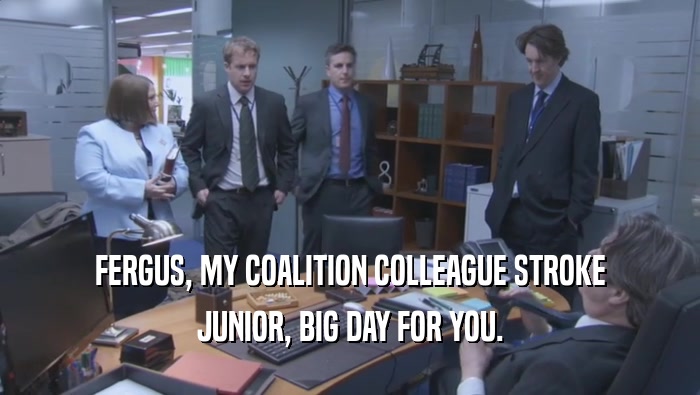 FERGUS, MY COALITION COLLEAGUE STROKE JUNIOR, BIG DAY FOR YOU. 