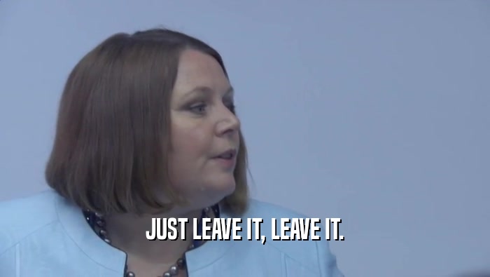 JUST LEAVE IT, LEAVE IT.  