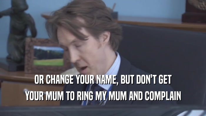 OR CHANGE YOUR NAME, BUT DON'T GET YOUR MUM TO RING MY MUM AND COMPLAIN 