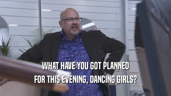 WHAT HAVE YOU GOT PLANNED
 FOR THIS EVENING, DANCING GIRLS?
 
