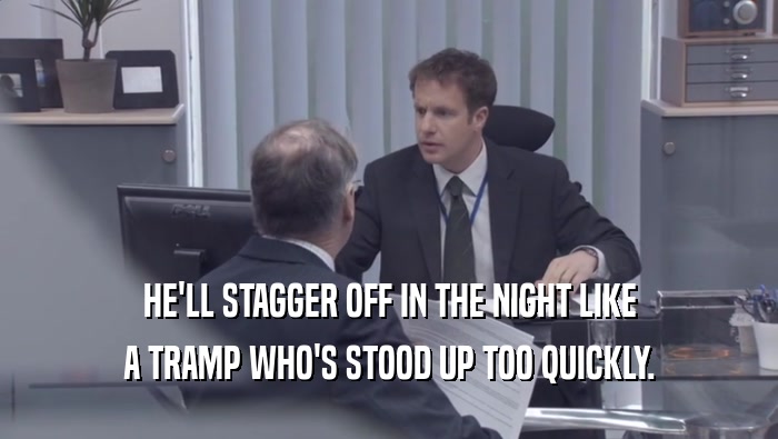 HE'LL STAGGER OFF IN THE NIGHT LIKE A TRAMP WHO'S STOOD UP TOO QUICKLY. 