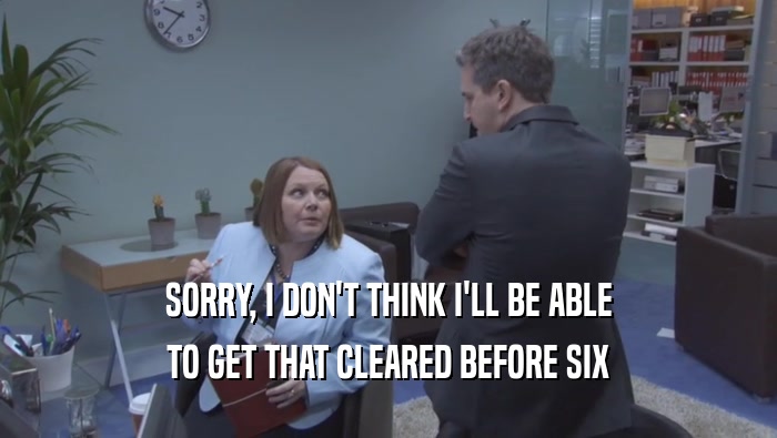 SORRY, I DON'T THINK I'LL BE ABLE TO GET THAT CLEARED BEFORE SIX 