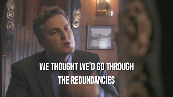 WE THOUGHT WE'D GO THROUGH THE REDUNDANCIES 