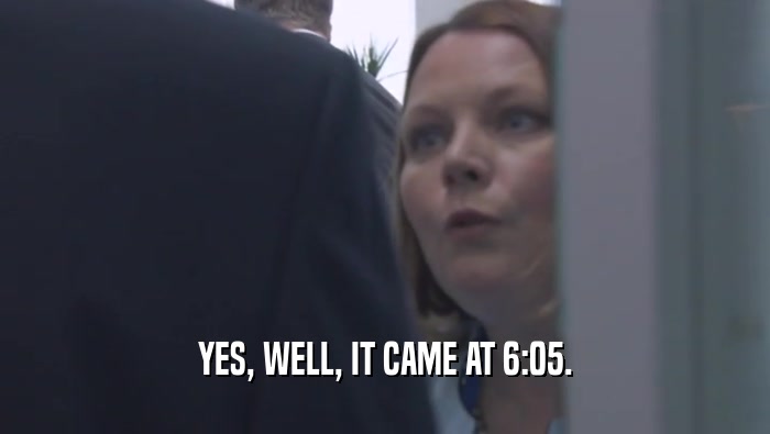 YES, WELL, IT CAME AT 6:05.  