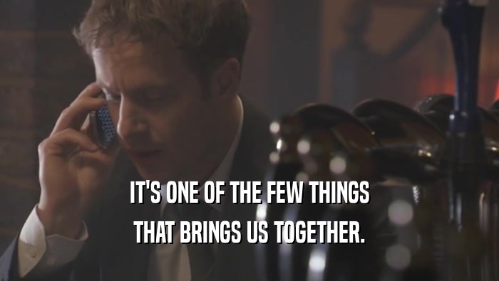 IT'S ONE OF THE FEW THINGS THAT BRINGS US TOGETHER. 