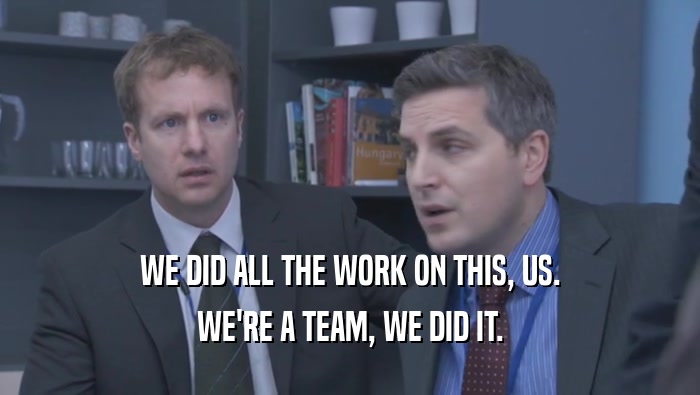 WE DID ALL THE WORK ON THIS, US. WE'RE A TEAM, WE DID IT. 