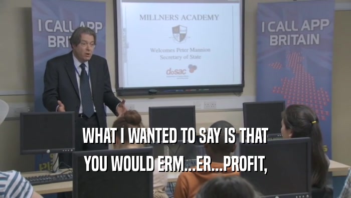 WHAT I WANTED TO SAY IS THAT YOU WOULD ERM...ER...PROFIT, 