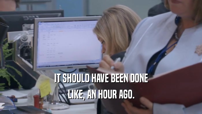 IT SHOULD HAVE BEEN DONE LIKE, AN HOUR AGO. 