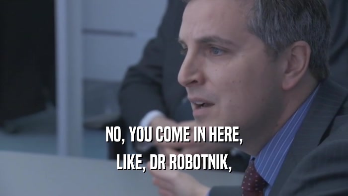 NO, YOU COME IN HERE, LIKE, DR ROBOTNIK, 