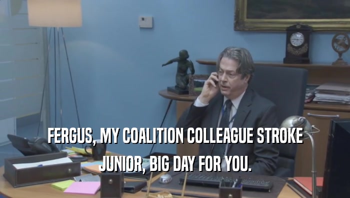 FERGUS, MY COALITION COLLEAGUE STROKE JUNIOR, BIG DAY FOR YOU. 