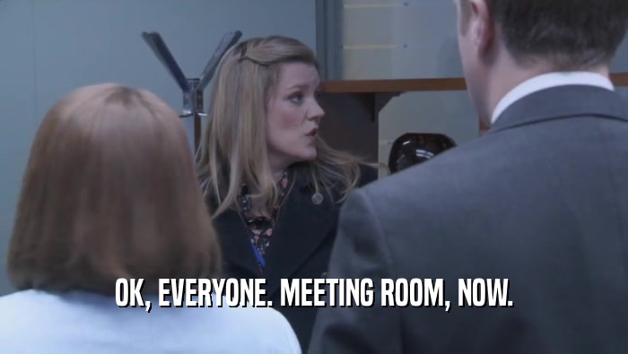 OK, EVERYONE. MEETING ROOM, NOW.  