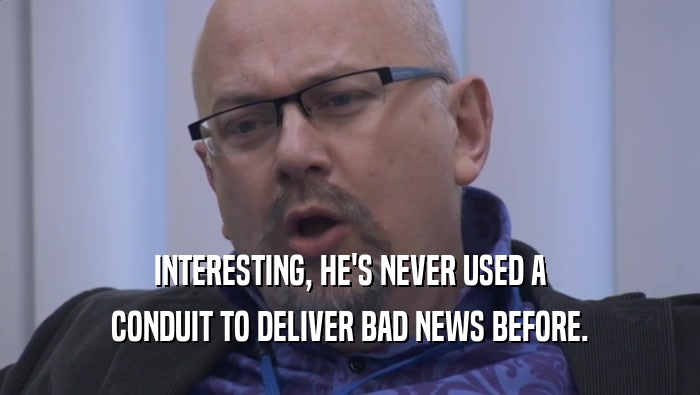 INTERESTING, HE'S NEVER USED A CONDUIT TO DELIVER BAD NEWS BEFORE. 