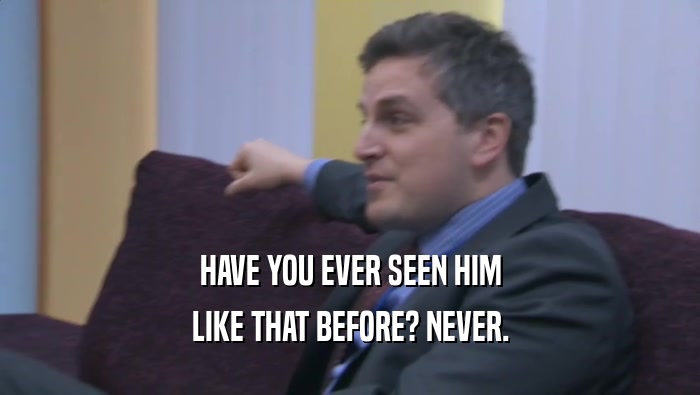 HAVE YOU EVER SEEN HIM LIKE THAT BEFORE? NEVER. 