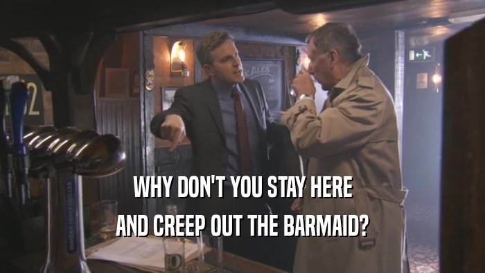 WHY DON'T YOU STAY HERE AND CREEP OUT THE BARMAID? 