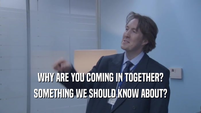 WHY ARE YOU COMING IN TOGETHER? SOMETHING WE SHOULD KNOW ABOUT? 