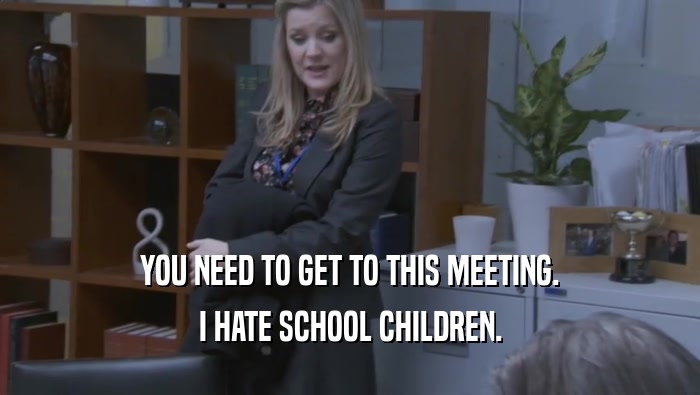 YOU NEED TO GET TO THIS MEETING. I HATE SCHOOL CHILDREN. 