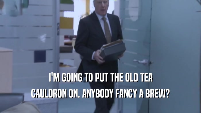 I'M GOING TO PUT THE OLD TEA CAULDRON ON. ANYBODY FANCY A BREW? 