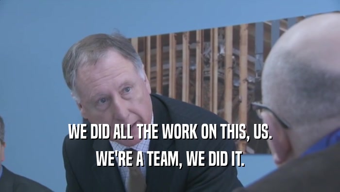 WE DID ALL THE WORK ON THIS, US. WE'RE A TEAM, WE DID IT. 