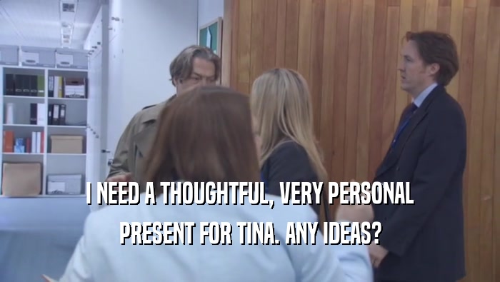 I NEED A THOUGHTFUL, VERY PERSONAL PRESENT FOR TINA. ANY IDEAS? 