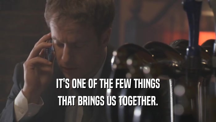 IT'S ONE OF THE FEW THINGS THAT BRINGS US TOGETHER. 