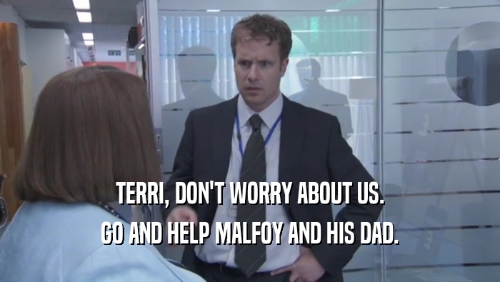 TERRI, DON'T WORRY ABOUT US.
 GO AND HELP MALFOY AND HIS DAD.
 