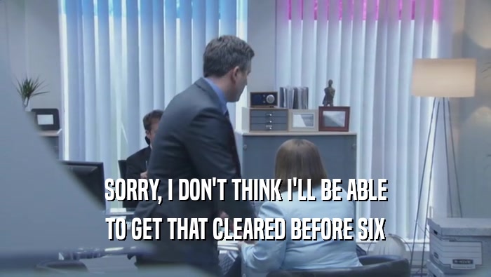 SORRY, I DON'T THINK I'LL BE ABLE TO GET THAT CLEARED BEFORE SIX 