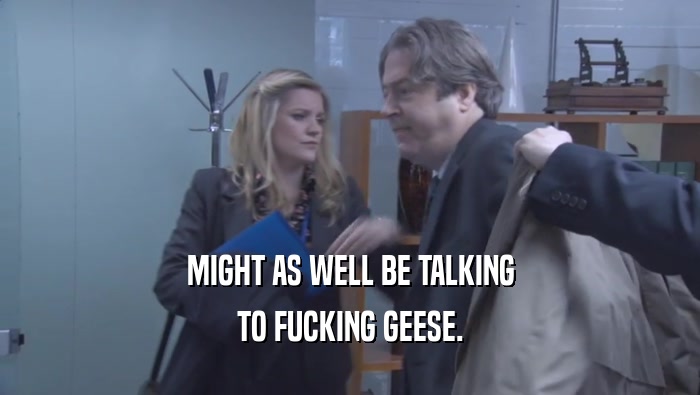 MIGHT AS WELL BE TALKING TO FUCKING GEESE. 