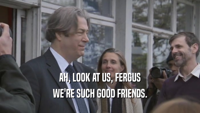 AH, LOOK AT US, FERGUS WE'RE SUCH GOOD FRIENDS. 