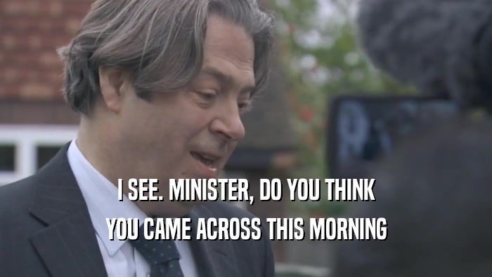 I SEE. MINISTER, DO YOU THINK YOU CAME ACROSS THIS MORNING 