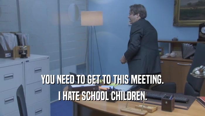 YOU NEED TO GET TO THIS MEETING. I HATE SCHOOL CHILDREN. 