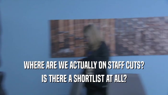 WHERE ARE WE ACTUALLY ON STAFF CUTS? IS THERE A SHORTLIST AT ALL? 